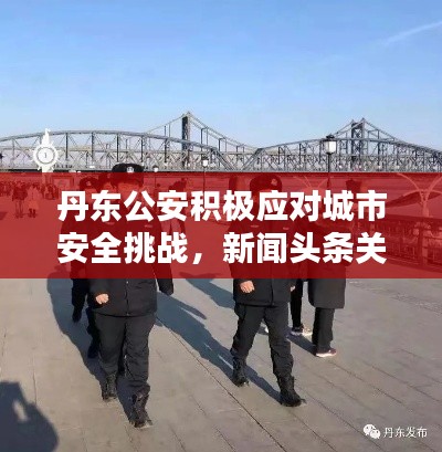 丹东公安积极应对城市安全挑战，新闻头条关注当地要闻