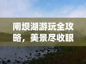 闸坝湖游玩全攻略，美景尽收眼底！