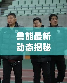 鲁能最新动态揭秘，马宝刚的最新消息曝光！