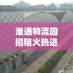 淮通物流园招租火热进行中，最新动态抢先看