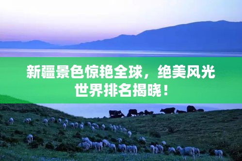 新疆景色惊艳全球，绝美风光世界排名揭晓！