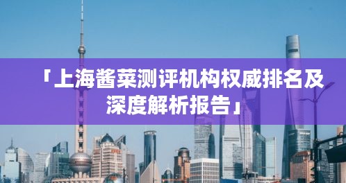「上海酱菜测评机构权威排名及深度解析报告」