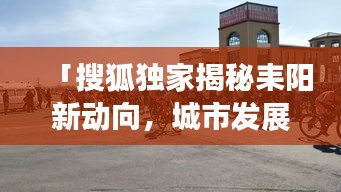 「搜狐独家揭秘耒阳新动向，城市发展的最新动态重磅来袭！」