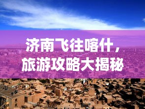 济南飞往喀什，旅游攻略大揭秘，最新指南来袭！
