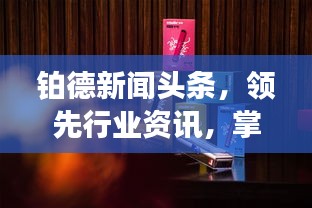 铂德新闻头条，领先行业资讯，掌握最新动态