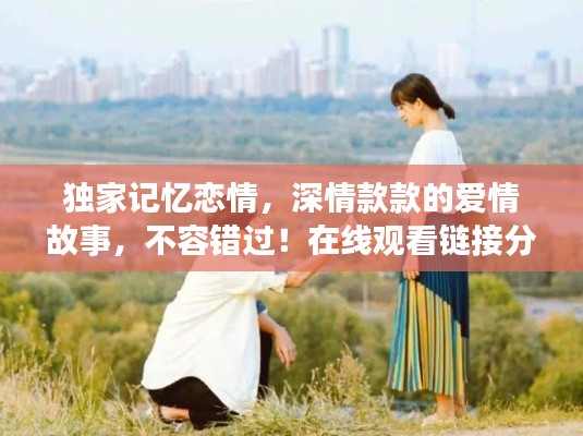 独家记忆恋情，深情款款的爱情故事，不容错过！在线观看链接分享