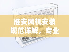淮安风机安装规范详解，专业标准，安全无忧