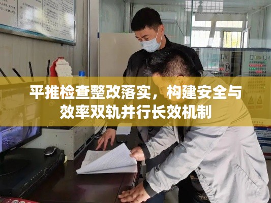 平推检查整改落实，构建安全与效率双轨并行长效机制
