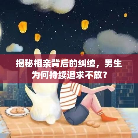 揭秘相亲背后的纠缠，男生为何持续追求不放？